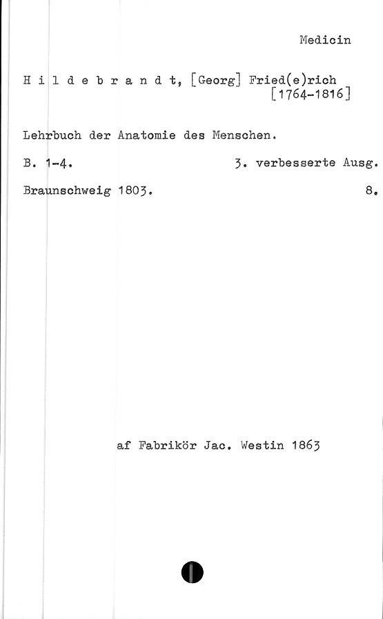  ﻿Medicin
Hil debrandt, [Georg] Fried(e)rich
[1764-1816]
Lehrbuch der Anatomie des Menschen.
B. 1-4.	3» verbesserte Ausg
Braunschweig 1803.	8
af Fabrikör Jac. Westin I863