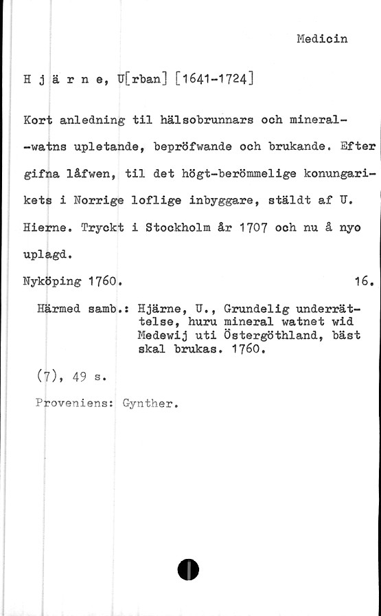  ﻿Medicin
Hjärne, u[rban] [1641-1724]
Kort anledning til hälsobrunnars och mineral-
-watns upletande, bepröfwande och brukande. Efter
gifna låfwen, til det högt-berömmelige konungari-
kets i Norrige loflige inbyggare, stäldt af TJ.
Hierne. Tryckt i Stockholm år 1707 och nu å nyo
uplagd.
Nyköping 1760.	16.
Härmed samb.s Hjärne, U., Grundelig underrät-
telse, huru mineral watnet wid
Medewij uti Östergöthland, bäst
skal brukas. 1760.
(7), 49 s.
Proveniens: Gynther