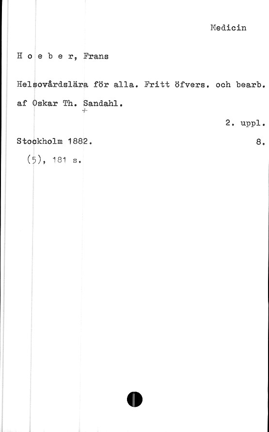  ﻿Medicin
Hoeber, Frans
Helsovårdslära för alla. Fritt öfvers. och bearb
af Oskar Th. Sandahl.
+
2. uppl
Stockholm 1882
8