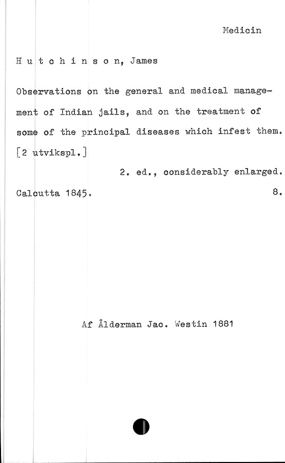  ﻿Medicin
Hutchinson, James
Observations on the general and medical manage-
ment of Indian jails, and on the treatment of
some of the principal diseases which infest them,
[2 utvikspl.]
2. ed., considerably enlarged.
Calcutta 1845»	8.
Af Ålderman Jac. Westin 1881