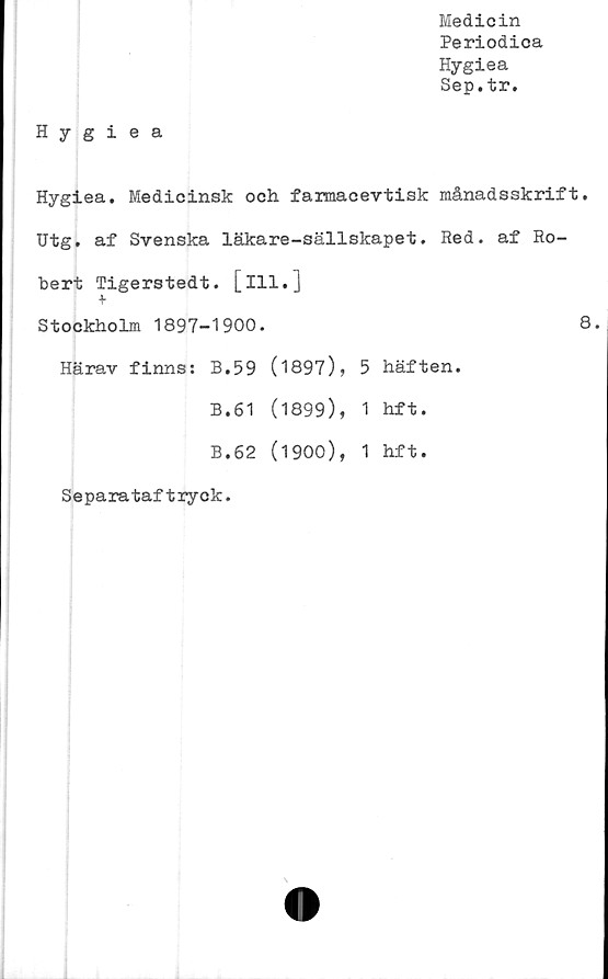  ﻿Medicin
Periodica
Hygiea
Sep.tr.
Hygiea
Hygiea. Medicinsk och farmacevtisk månadsskrift.
Utg. af Svenska läkare-sällskapet. Red. af Ro-
bert Tigerstedt. [ill.]
+
Stockholm 1897-1900.	8
Härav finns:	B.59	(1897),	5	häften.
B.61	(1899),	1	hft.
B.62	(1900),	1	hft.
Separataftryck.
