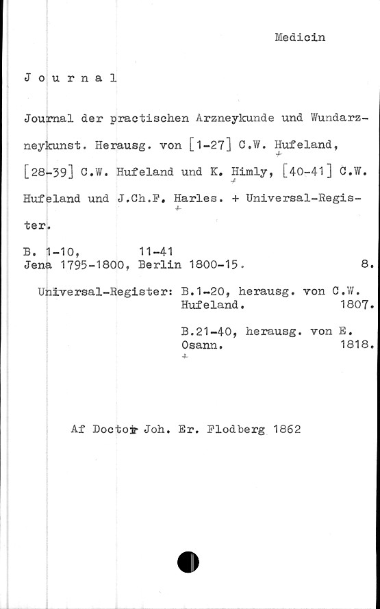  ﻿Medicin
Journal
Journal der practischen Arzneykunde und Wundarz-
neykunst. Herausg. von [1-27] C.W. Hufeland,
[28-39] C.W. Hufeland und K. Himly, [40-41] C.W.
Hufeland und J.Ch.F. Harles. + Universal-Regis-
ter.
B.	1-10,	11-41
Jena	1795-1800, Berlin 1800-15.	8.
Universal-Register: B.1-20, herausg. von C.W.
Hufeland.	1807.
B.21-40, herausg. von E.
Osann.	1818.
Af Doctojr Joh. Er. Flodberg 1862