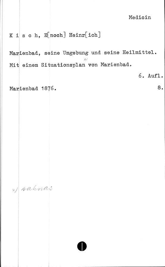 ﻿Medicin
Kisch, E[noch] Heinr[ich]
Marienbad, seine Umgebung und seine Heilmittel.
Mit einem Situationsplan von Marienbad.
6. Aufl.
Marienbad 1876.	8.

V

