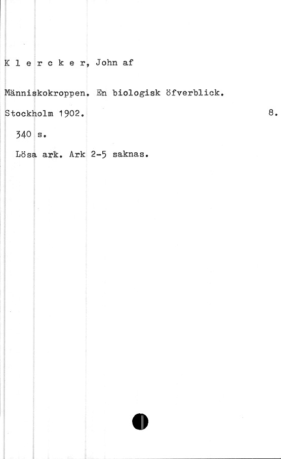  ﻿Klercker, John af
Människokroppen. En biologisk öfverblick.
Stockholm 1902.	8.
340 s.
Lösa ark. Ark 2-5 saknas