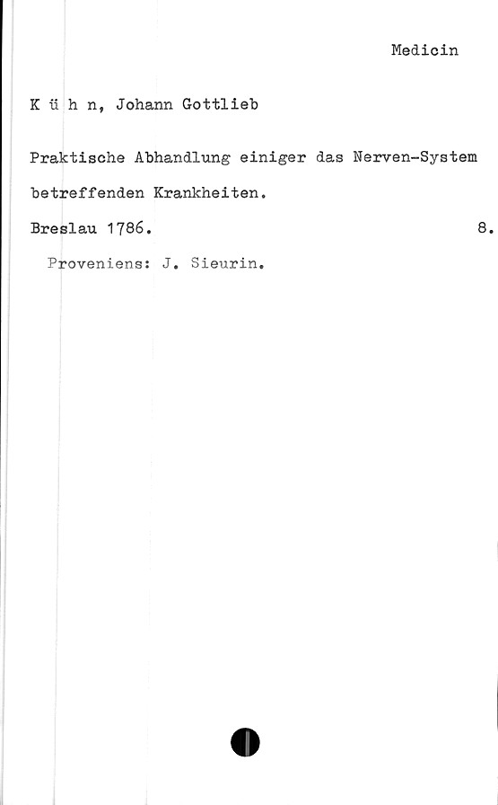  ﻿Medicin
K ii h n, Johann Gottlieb
Praktische Abhandlung einiger das Nerven-System
betreffenden Krankheiten.
Breslau 1786.	8.
Proveniens: J. Sieurin.