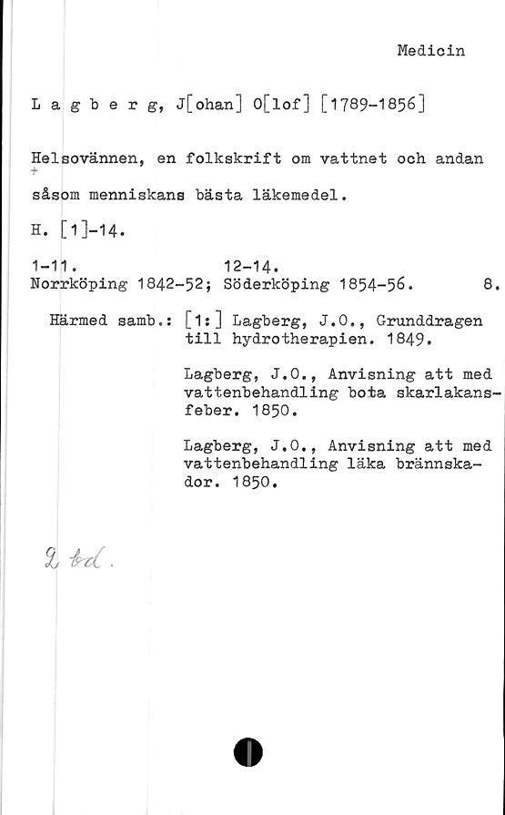  ﻿Medicin
Lagberg, j[ohan] O[lof] [1789-1856]
Helsovännen, en folkskrift om vattnet och andan
•f
såsom menniskans bästa läkemedel.
H. [1]—14.
1-11. 12-14.
Norrköping 1842-52; Söderköping 1854-56.	8.
Härmed samb.s [1s] Lagberg, J.O., Grunddragen
till hydrotherapien. 1849.
Lagberg, J.O., Anvisning att med
vattenbehandling bota skarlakans-
feber. 1850.
Lagberg, J.O., Anvisning att med
vattenbehandling läka brännska-
dor. 1850.
£