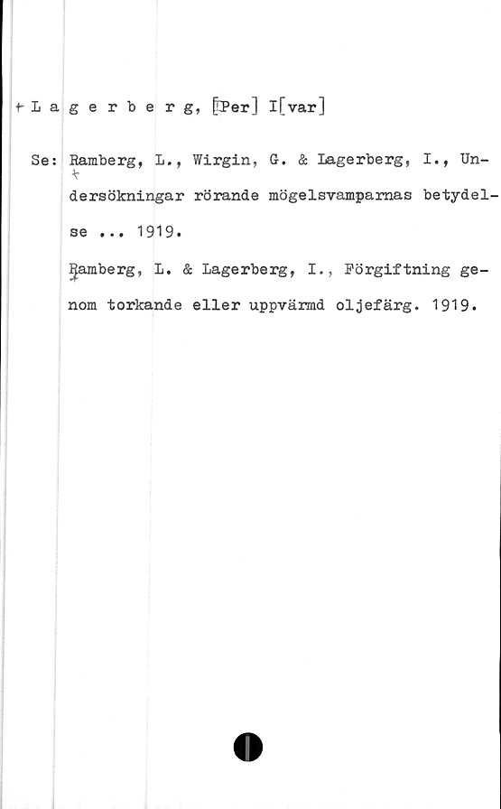  ﻿f-Lagerberg, fPer] l[var]
Se: Ramberg, L., Wirgin, G. & Lagerberg, I., Un-
*
dersökningar rörande mögelsvamparnas betydel-
se ... 1919.
gamberg, L. & Lagerberg, I., Förgiftning ge-
nom torkande eller uppvärmd oljefärg. 1919.