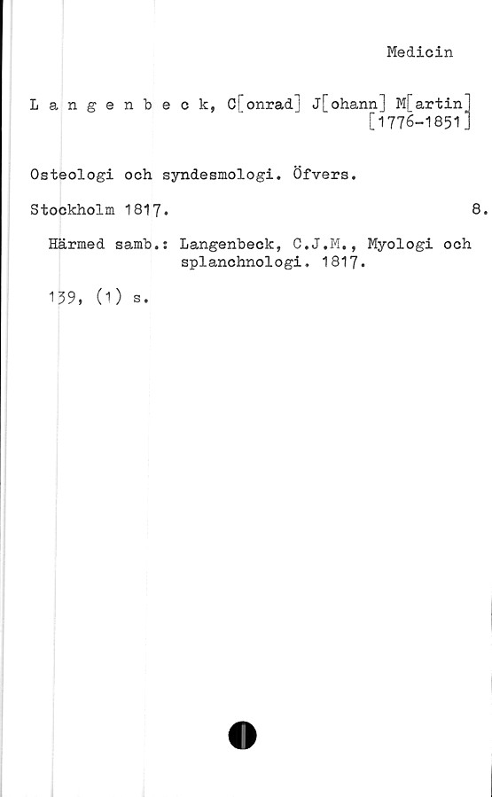  ﻿Medicin
Langenbeck, Cfonrad] j[ohann] Mfartin]
[1776-1851]
Osteologi och syndesmologi. Öfvers.
Stockholm 1817.
Härmed samb.: Langenbeck, C.J.M., Myologi och
splanchnologi. 1817.
139, (1) s.