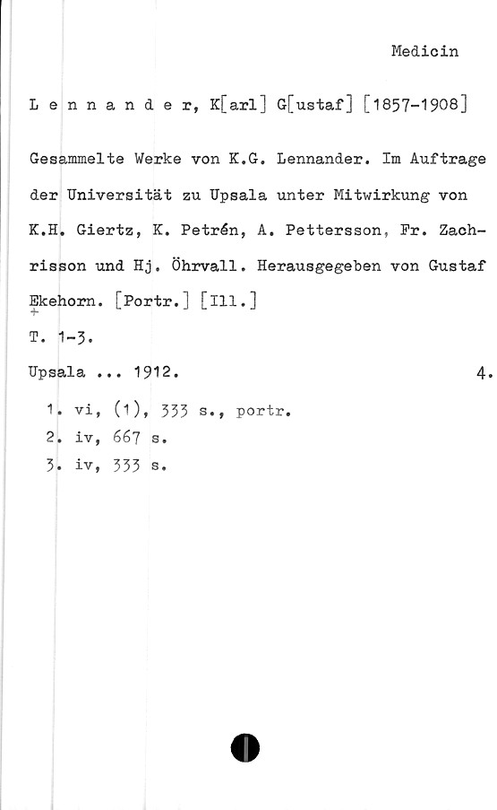 ﻿Medicin
Lennander, K[arl] G[ustaf] [1857-1908]
Gesammelte Werke von K.G. Lennander. Im Auftrage
der Universität zu Upsala unter Mitwirkung von
K.H. Giertz, K. Petrén, A. Pettersson, Pr. Zach-
risson und Hj. Öhrvall. Herausgegeben von Gustaf
Ekehom. [Portr.] [ill.]
T. 1-3.
Upsala ... 1912.	4.
1.	vi, (i), 333 s., portr.
2.	iv, 667 s.
3.	iv, 333 s.