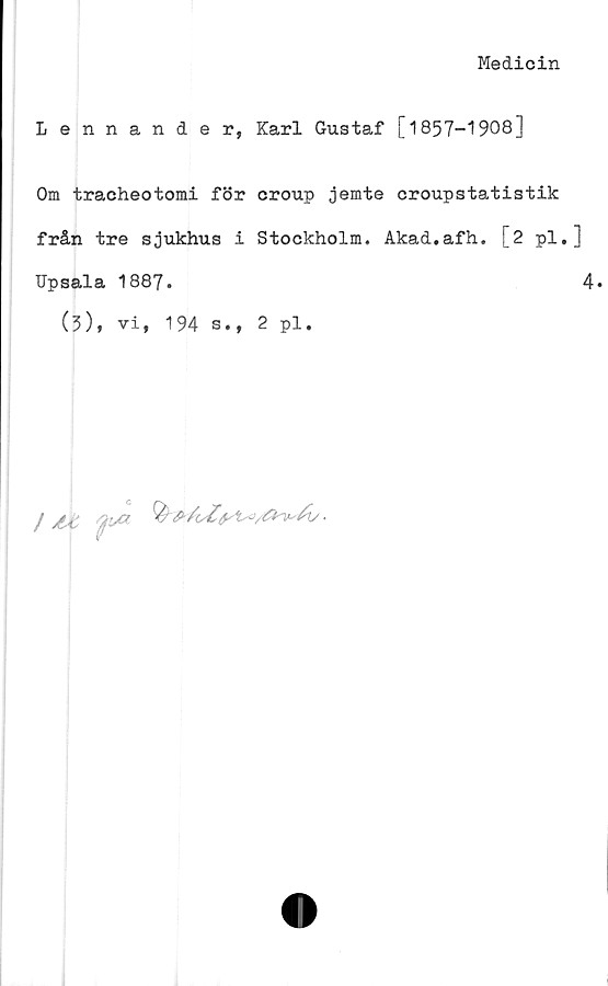  ﻿Medicin
Lennander, Karl Gustaf [1857-1908]
Om tracheotomi för croup jemte croupstatistik
från tre sjukhus i Stockholm. Akad.afh. [2 pl.]
Upsala 1887.	4»
(3), vi, 194 s., 2 pl.
/ M
