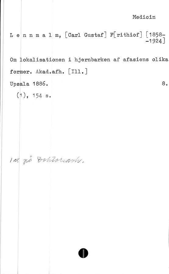 ﻿Medicin
Lennmalm, [Carl Gustaf] P[rithiof] [1858-
-1924]
Om lokalisationen i hjembarken af afasiens olika
former. Akad.afh. [ill.]
Upsala 1886.	8.
(1), 154 s.
