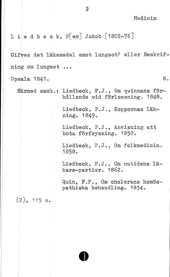  ﻿2
Medicin
Liedbeck, P[er] Jakob [1802-76]
Gifves det läkemedel emot lungsot? eller Beskrif
ning om lungsot ...
Upsala 1841.	8
Härmed samb.: Liedbeck, P.J., Om qwinnans för-
hållande wid förlossning. 1848.
Liedbeck, P.J., Koppornas läk-
ning. 1849.
Liedbeck, P.J., Anvisning att
bota förfrysning. 1850.
Liedbeck, P.J., Om folkmedicin.
1858.
Liedbeck, P.J., Om nutidens lä-
kare-partier. 1862.
Quin, F.F., Om cholerans homöo-
pathiska behandling. 1854*
(2),
115 s