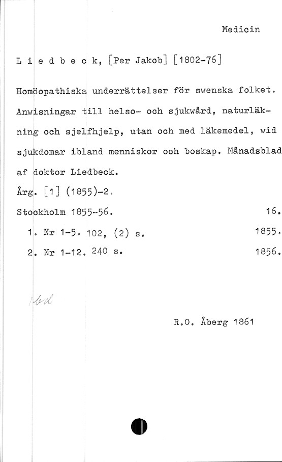  ﻿Medicin
Liedbeck, [Per Jakob] [1802-76]
Homöopathiska underrättelser för swenska folket.
Anwisningar till helso- och sjukwård, naturläk-
ning och sjelfhjelp, utan och med läkemedel, wid
sjukdomar ibland menniskor och boskap. Månadsblad
af doktor Liedbeck.
Årg. [1] (l855)-2.
Stockholm 1855-56.
1. Nr 1-5. 102, (2) s.
2. Nr 1-12. 240 s.
1856.
1855-
16

R.O. Åberg 1861
