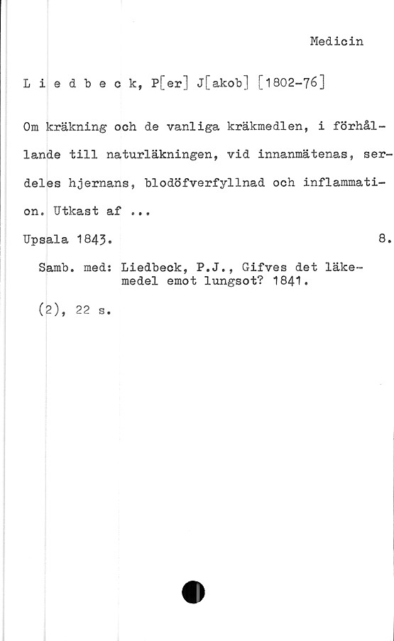  ﻿Medicin
Liedbeck, P[er] j[akob] [1802-76]
Om kräkning och de vanliga kräkmedlen, i förhål-
lande till naturläkningen, vid innanmätenas, ser-
deles hjernans, blodöfverfyllnad och inflammati-
on. IJtkast af ...
Upsala 1843.	8.
Samb. med: Liedbeck, P.J., Gifves det läke-
medel emot lungsot? 1841.
(2), 22
s.