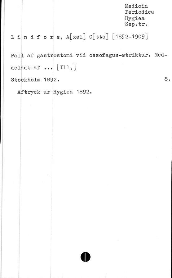  ﻿Medicin
Periodica
Hygiea
Sep.tr.
Lindfors, A[xel] o[tto] [1852-1909]
Fall af gastrostomi vid oesofagus-striktur. Med-
deladt af ... [ill.]
Stockholm 1892.	8.
Aftryck ur Hygiea 1892