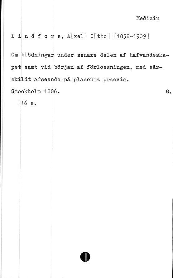  ﻿Medicin
Lindfors, A[xel] O[tto] [1852-1909]
Om blödningar under senare delen af hafvandeska-
pet samt vid början af förlossningen, med sär-
skildt afseende på placenta praevia.
Stockholm 1886.	8.