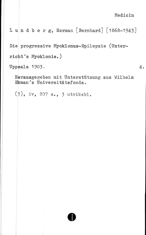  ﻿Medicin
Lundborg, Herman [Bernhard] [1868-1943]
Me progressive Myoklonus-Epilepsie (Unter-
richt's Myoklonie.)
Uppsala 1903.	4.
Herausgegeben mit Untersttitzung aus Wilhelm
Ekman's Universitätsfonds.
(3), iv, 207 s., 3 utviksbl.