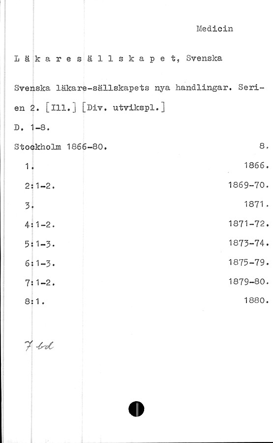  ﻿Medicin
Läkare sällskape t, Svenska
Svenska läkare-sällskapets nya handlingar. Seri-
en 2. [ill.] [Div. utvikspl.]
D. 1-8.
Stockholm 1866-80.	8.
1.	1866.
2 s1-2.	1869-70.
3.	1871.
4:1-2.	1871-72.
5:1-3.	1873-74.
6:1-3.	1875-79.
7:1-2.	1879-80.
8:1.	1880.
7