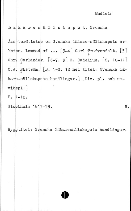 ﻿Medicin
läkare säll skape t, Svenska
Års-berättelse om Svenska läkare-sällskapets ar-
beten. Lemnad af ... [3-4] Carl Trafvenfelt, [5]
Chr. Oarlander, [6-7, 9] E, Gadelius, [8, 10-11]
■* *-
C.J. Ekström. [B. 1-2, 12 med titel: Svenska lä-
kare-sällskapets handlingar.] [Div. pl. och ut-
vikspl.]
B. 1-12.
Stockholm 1813-33.	8.
Ryggtitel: Svenska läkaresällskapets handlingar.
