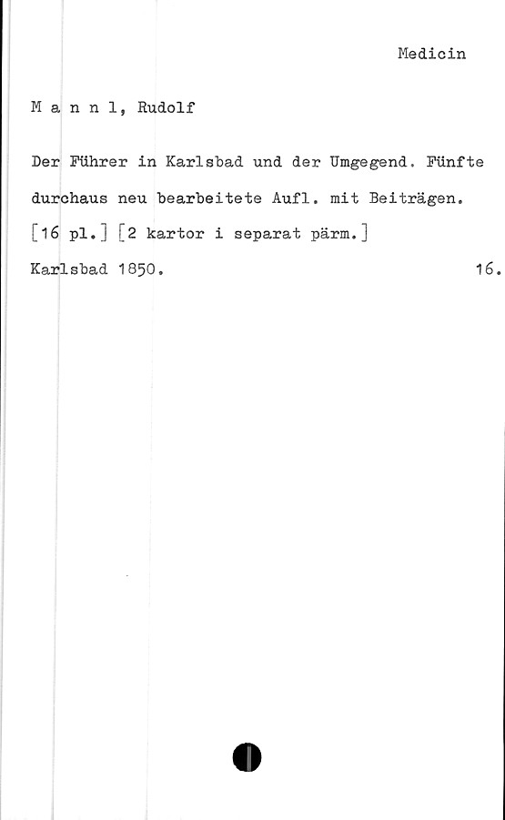  ﻿Medicin
Mannl, Rudolf
Der Fiihrer in Karlsbad und der Umgegend. Fiinfte
durchaus neu bearbeitete Auf1. mit Beiträgen.
[16 pl.J [2 kartor i separat pärm.]
Karlsbad 1850.	16.