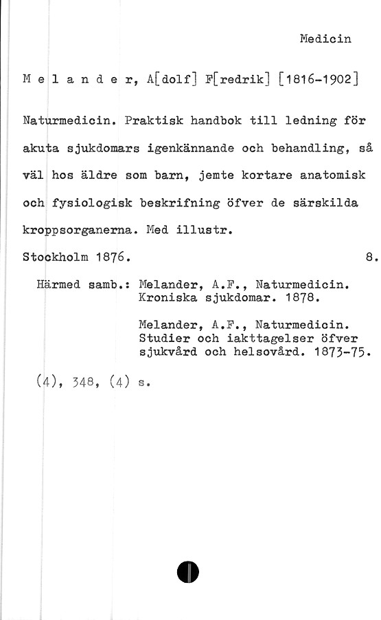  ﻿Medicin
Melander, A[dolf] F[redrik] [1816-1902]
Naturmedicin. Praktisk handbok till ledning för
akuta sjukdomars igenkännande och behandling, så
väl hos äldre som barn, jemte kortare anatomisk
och fysiologisk beskrifning öfver de särskilda
kroppsorganerna. Med illustr.
Stockholm 1876.	8.
Härmed samb.s Melander, A.F., Naturmedicin.
Kroniska sjukdomar. 1878.
Melander, A.F., Naturmedicin.
Studier och iakttagelser öfver
sjukvård och helsovård. 1873-75*
(4), 348, (4)
S.
