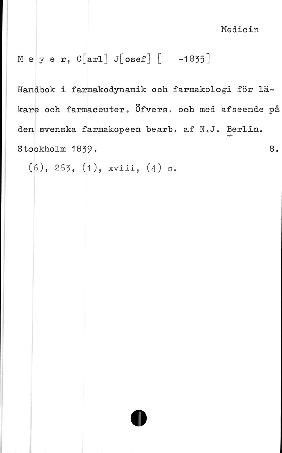  ﻿Medicin
Meyer, c[arl] j[osef] [	-1835]
Handbok i farmakodynamik och farmakologi för lä-
kare och farmaceuter. Öfvers. och med afseende på
den svenska farmakopeen bearb. af N.J. Berlin.
T*
Stockholm 1839*	8.
(6), 263, (Oi xviii, (4) s.