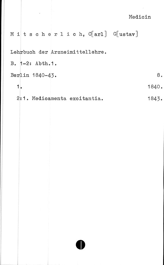  ﻿Medicin
Mitscherlich, C[arl] G[ustav]
Lehrbueh der Arzneimittellehre.
B. 1-2: Abth.1.	
Berlin 1840-43.	8
1.	1840
2:1. Medicamenta excitantia.	1843