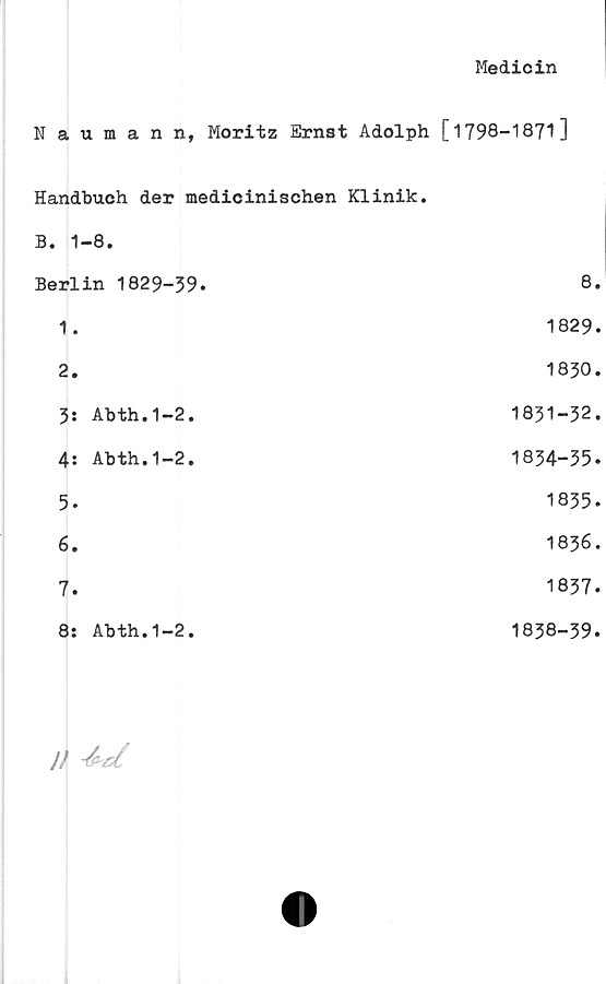  ﻿Medicin
Naumann, Moritz Ernst Adolph [1798-1871]
Handbuch der medicinischen Klinik.
B. 1-8.
Berlin 1829-39.	8.
1.	1829.
2.	1830.
3:	Abth.1-2.	1831-32.
4:	Abth.1-2.	1834-35.
5.	1835.
6.	1836.
7.	1837.
8:	Abth.1-2.	1838-39.
// -kd