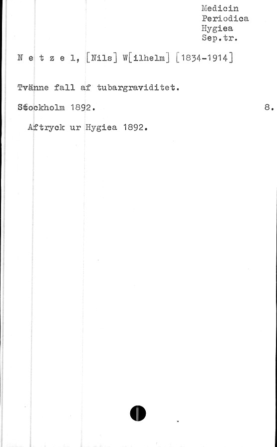  ﻿Medicin
Periodica
Hygiea
Sep.tr.
Netzel, [Nils] w[ilhelm] [1834-19H]
Tvänne fall af tubargraviditet.
Stockholm 1892.	8.
Aftryck ur Hygiea 1892
