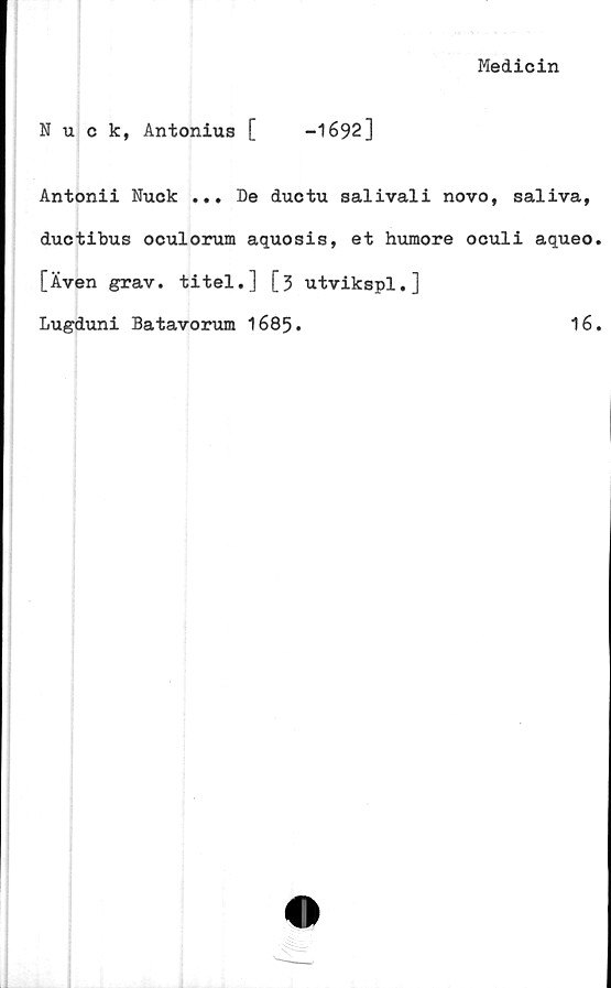  ﻿Medicin
Nuck, Antonius [	-1692]
Antonii Nuck ... De ductu salivali novo, saliva,
ductibus oculorum aquosis, et humore oculi aqueo.
[Även grav. titel.] [3 utvikspl.]
Lugduni Batavorum 1685.	16.
11