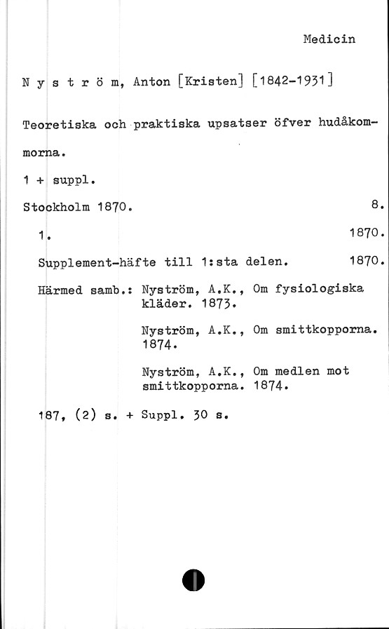  ﻿Medicin
Nyström, Anton [Kristen] [1842-1931]
Teoretiska och praktiska upsatser öfver hudåkom-
moma.
1 + suppl.
Stockholm 1870.	8.
1.	1870.
Supplement-häfte till	1:sta delen.	1870.
Härmed samb.: Nyström, A.K., Om fysiologiska
kläder. 1873.
Nyström, A.K., Om smittkopporna.
1874.
Nyström, A.K., Om medlen mot
smittkopporna. 1874.
187, (2) s. + Suppl. 30 s