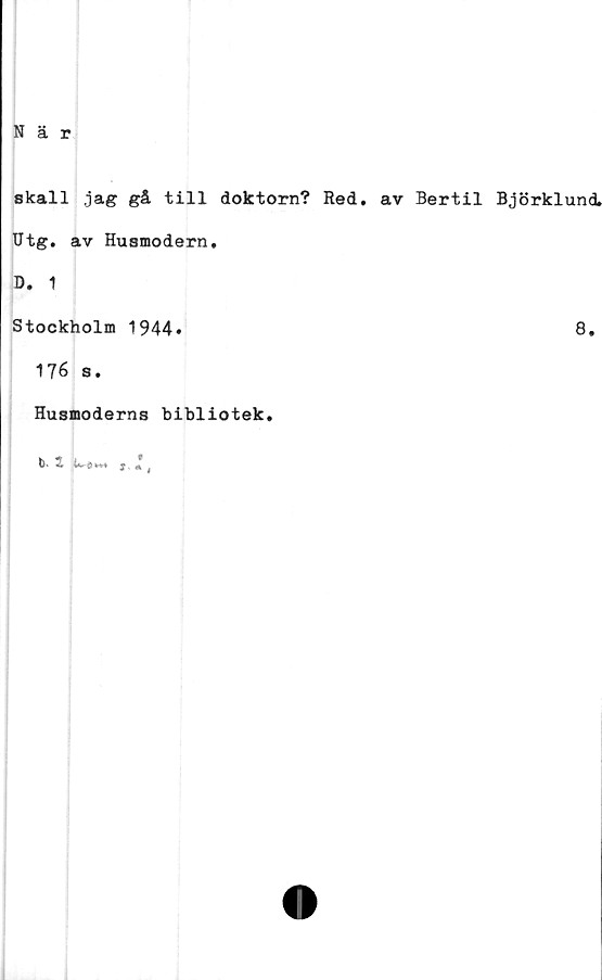  ﻿När
skall .jag gå till doktorn? Red. av Bertil Björklund.
Utg. av Husmodern.
D. 1
Stockholm 1944»
176 s.
Husmoderns bibliotek.
b- S f« f
8.