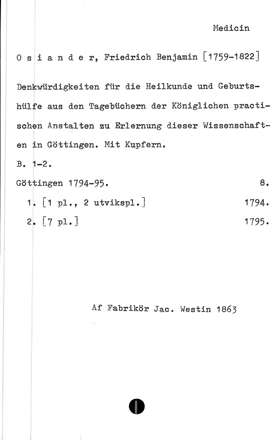  ﻿Medicin
Osiande r, Friedrich Benjamin [1759-1822]
Denkwlirdigkeiten fur die Heilkunde und Geburts-
hiilfe aus den Tagebtlchern der Königlichen practi-
schen Anstalten zu Erlemung dieser Wissenschaft-
en in Göttingen. Mit Kupfern.
B. 1-2.
Göttingen 1794-95*	8
1. [1 pl., 2 utvikspl.]	1794
2. [7 pl.]	1795
Af Fabrikör Jac. Westin 1863