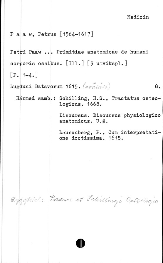  ﻿Medicin
Paaw, Petrus [1564-I617]
Petri Paaw ... Primitiae anatomicae de humani
corporis ossibus. [ill.] [3 utvikspl.]
[P. 1-4.]
Lugduni Batavorum 1615. (/vtrtU#.'/)	8.
Härmed samb.: Schilling, H.S., Tractatus osteo-
logicus. 1668.
Discursus. Discursus physiologico
anatomicus. U.å.
Laurenberg, P., Cum interpretati-
one doctissima. 1618.

1K?