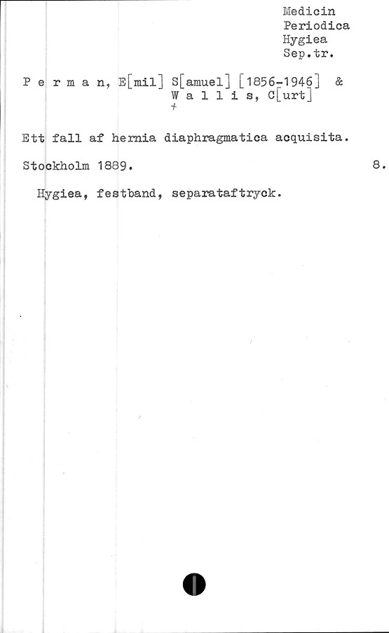  ﻿Medicin
Periodica
Hygiea
Sep.tr.
Perman, E[mil] S[amuel] [1856-1946]	&
Wallis, c[urt]
■f
Ett fall af hemia diaphragmatica acquisita.
Stockholm 1889.
Hygiea, festband, separataftryck.