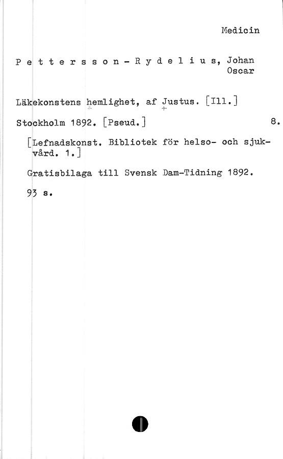  ﻿Medicin
Pettersson-Rydelius, Johan
Oscar
Läkekonstens hemlighet, af Justus, [ill.]
* +•
Stockholm 1892. [Pseud.]	8.
[Lefnadskonst. Bibliotek för helso- och sjuk-
vård . 1. ]
Gratisbilaga till Svensk Dam-Tidning 1892.
93 s.