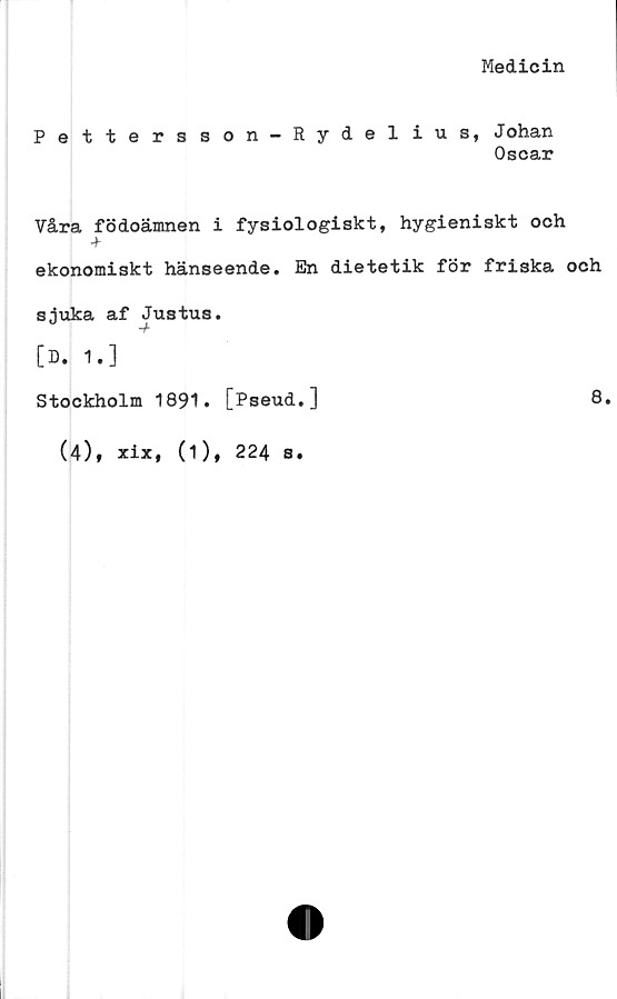  ﻿Medicin
Pettersson-Rydelius, Johan
Oscar
Våra födoämnen i fysiologiskt, hygieniskt och
-j-
ekonomiskt hänseende. En dietetik för friska och
sjuka af Justus.
[D. 1.]
Stockholm 1891. [Pseud.]
(4), xix, (1), 224 s.
8.