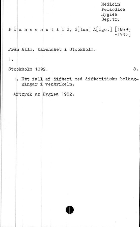  ﻿Medicin
Periodica
Hygiea
Sep.tr.
Pfannenstill, s[ten] A[lgot] [1859-
-1935]
Från Allm. barnhuset i Stockholm.
1.
Stockholm 1892.	8.
1. Ett fall af difteri med difteritiska belägg-
ningar i ventrikeln.
Aftryck ur Hygiea 1982.

