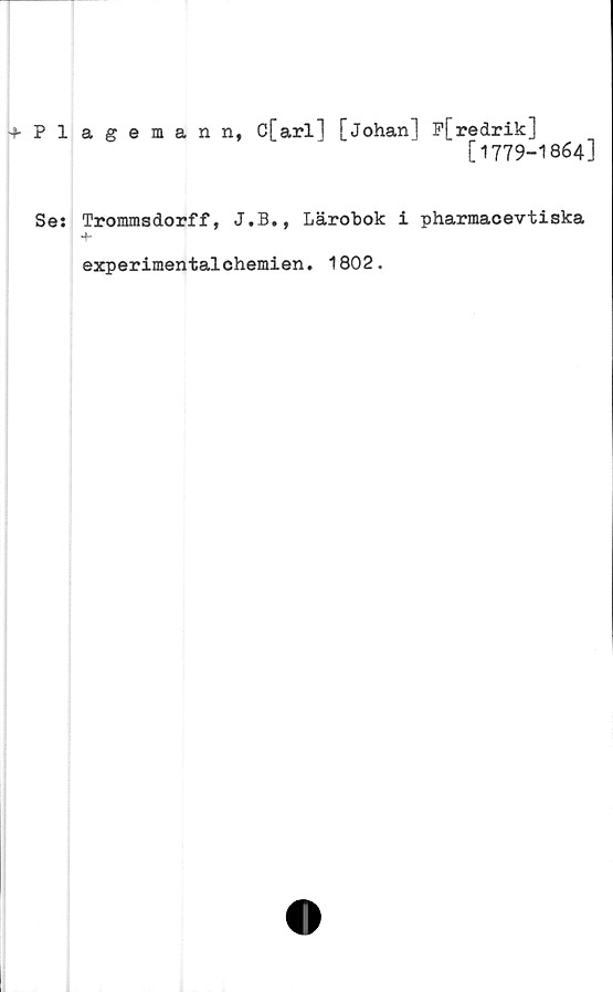  ﻿Plageman n, C[arl] [johanl P[redrik]
[1779-1864]
Se: Trommsdorff, J.B., Lärobok i pharmacevtiska
experimentalchemien. 1802.