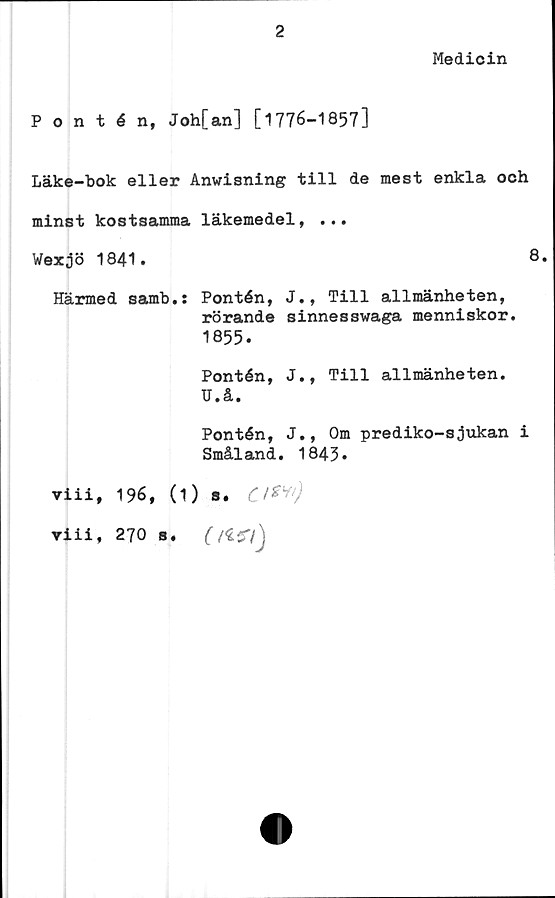  ﻿Medicin
Pontén, Joh[an] [1776-1857]
Läke-bok eller Anvisning till de mest enkla och
minst kostsamma läkemedel, ...
Wexjö 1841.	8.
Härmed samb.: Pontén, J., Till allmänheten,
rörande sinnesswaga menniskor.
1855.
Pontén, J., Till allmänheten.
U.å.
Pontén, J., Om prediko-sjukan i
Småland. 1843*
viii, 196, (1) s. Cl**)
Tiii, 270 s. (/£57j