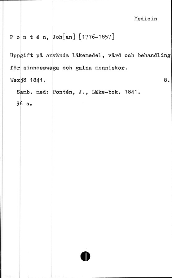  ﻿Medicin
Pontén, Joh[an] [1776-1857]
Uppgift på använda läkemedel, vård och behandling
för sinnesswaga och galna menniskor.
Wexjö 1841.	8.
Samb. med: Pontén, J., Läke-bok. 1841.
36 s.
