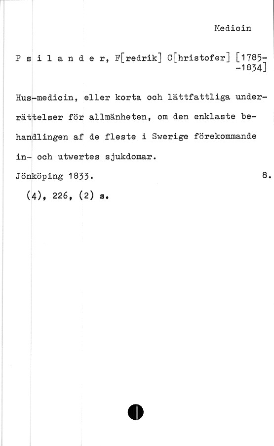  ﻿Medicin
Psilander, P[redrik] C[hristofer] [1785-
-1834]
Hus-medicin, eller korta och lättfattliga under-
rättelser för allmänheten, om den enklaste be-
handlingen af de fleste i Swerige förekommande
in- och utwertes sjukdomar.
Jönköping 1833*
(4), 226, (2) a.
8.