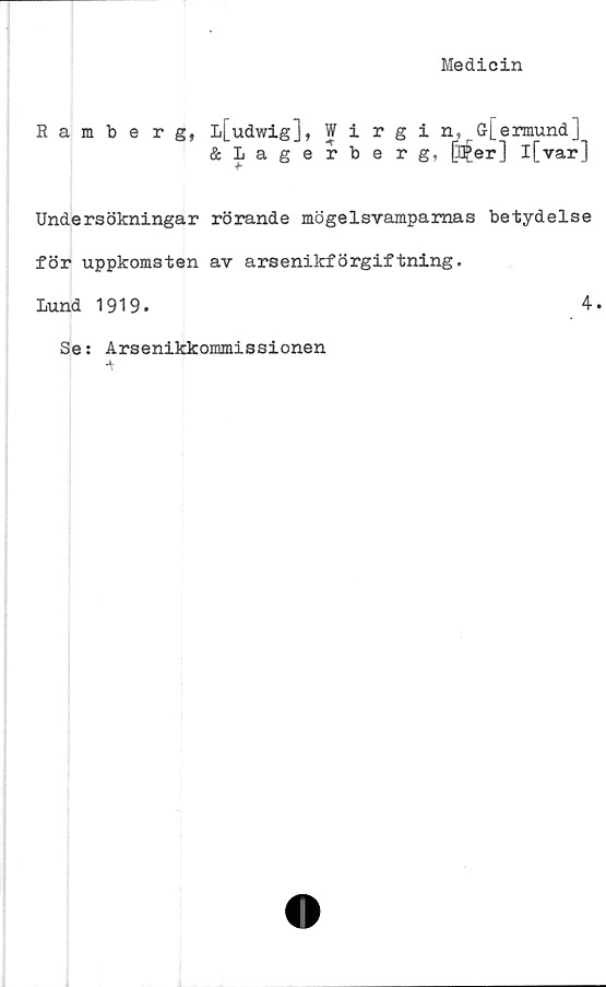  ﻿Medicin
Ramberg,
Undersökningar
för uppkomsten
Lund 1919.
l[udwig], Wirgin, G[ermund]
&Lagerberg, [ll£er] l[var]
rörande mögelsvamparnas betydelse
av arsenikförgiftning.
4.
Se: Arsenikkommissionen