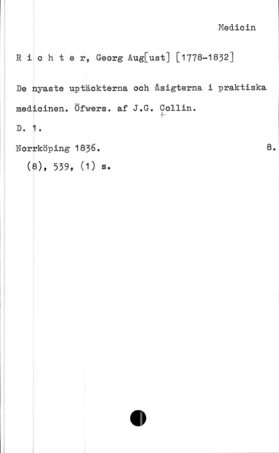  ﻿Medicin
Richter, Georg Aug[ust] [1778-1832]
De nyaste uptäckterna och åsigterna i praktiska
medicinen. Öfwers. af J.G. Collin.
+-
D. 1.
Norrköping I836.
8