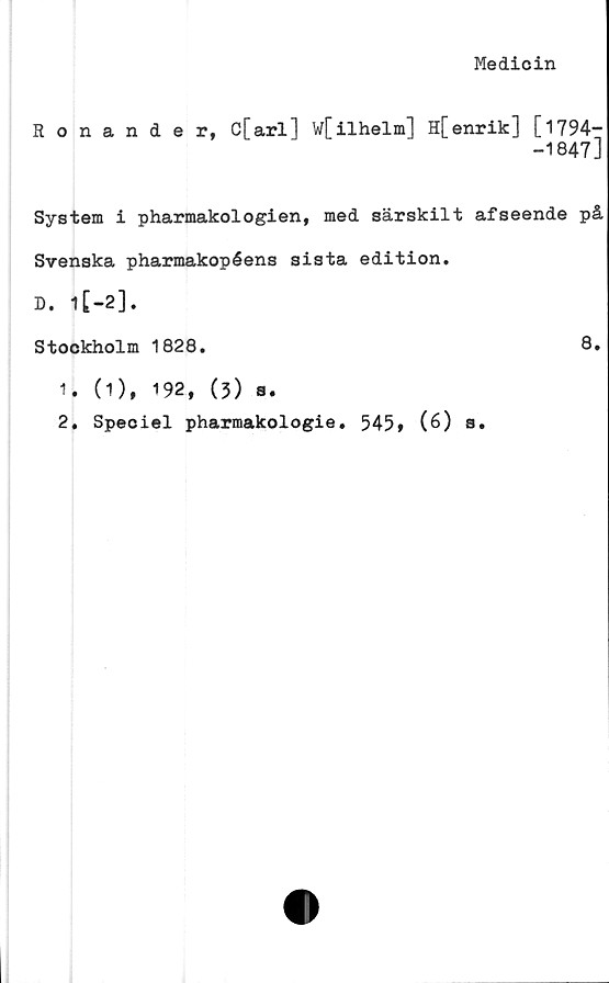  ﻿Medicin
Ronande r, c[arl] w[ilhelm] H[ enrik] [ 1794-—
-1847]
System i pharmakologien, med särskilt afseende på
Svenska pharmakopéens sista edition.
D. l[-2].
Stockholm 1828.	8.
1.	(1), 192, (3) s.
2.	Speoiel pharmakologie. 545» (6) s.