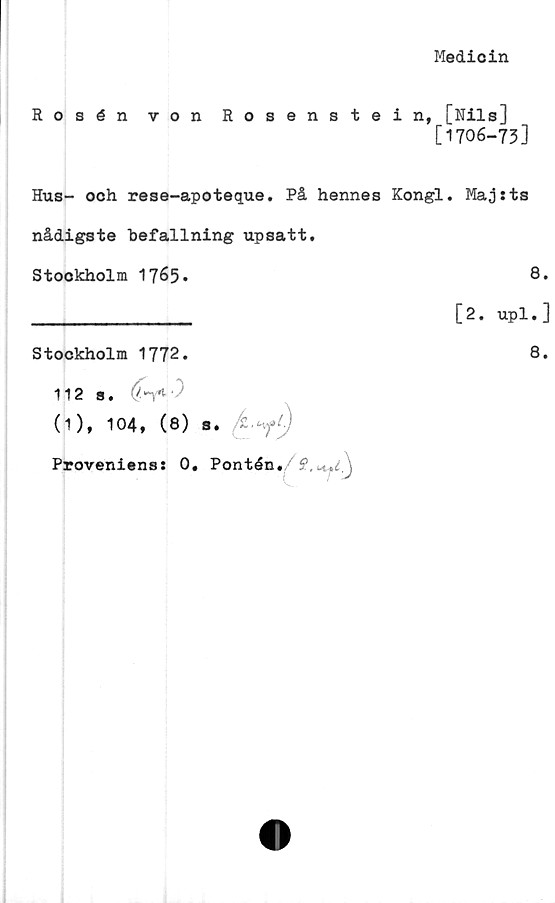  ﻿Medicin
Rosén von Rosenstein, [Nils]
[1706-73]
Hus- och rese-apoteque. På hennes Kongl. Maj:ts
nådigste befallning upsatt.
Stockholm 1765»	8*
________________ [2. upl*]
Stockholm 1772.
112 s.
(1), 104, (8) s.
Proveniens: 0. Pontén./f. y)
8.