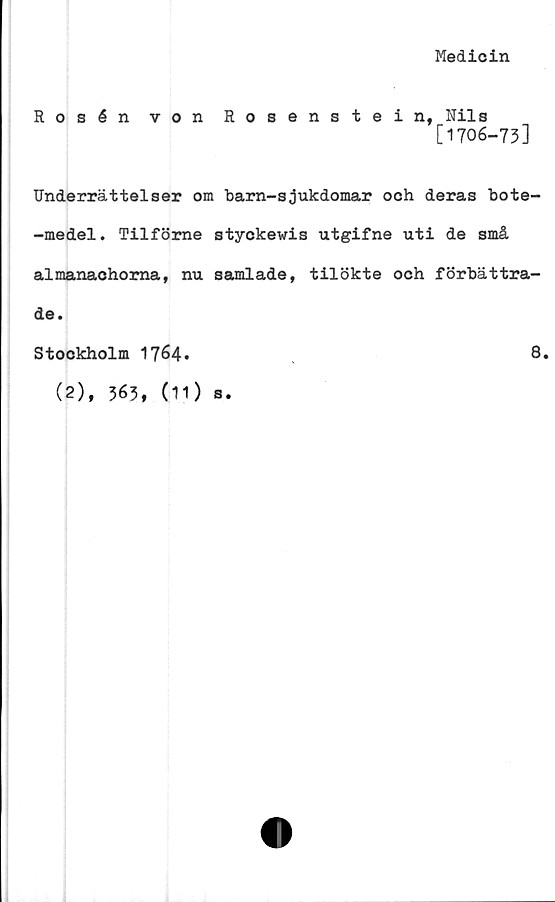  ﻿Medicin
Rosén von Rosenstein, Nils
[1706-73]
Underrättelser om barn-sjukdomar och deras bote-
-medel. Tilföme styckevis utgifne uti de små
almanaohorna, nu samlade, tilökte och förbättra-
de.
Stockholm 1764*	8,
(2), 363, (11) s.