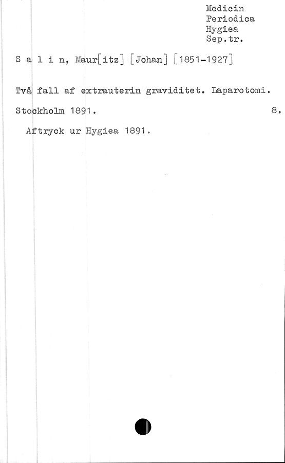  ﻿Medicin
Periodica
Hygiea
Sep.tr.
Salin, Maur[itz] [Johan] [1851-1927]
Två fall af extrauterin graviditet. Laparotomi.
Stockholm 1891.
Aftryck ur Hygiea 1891.