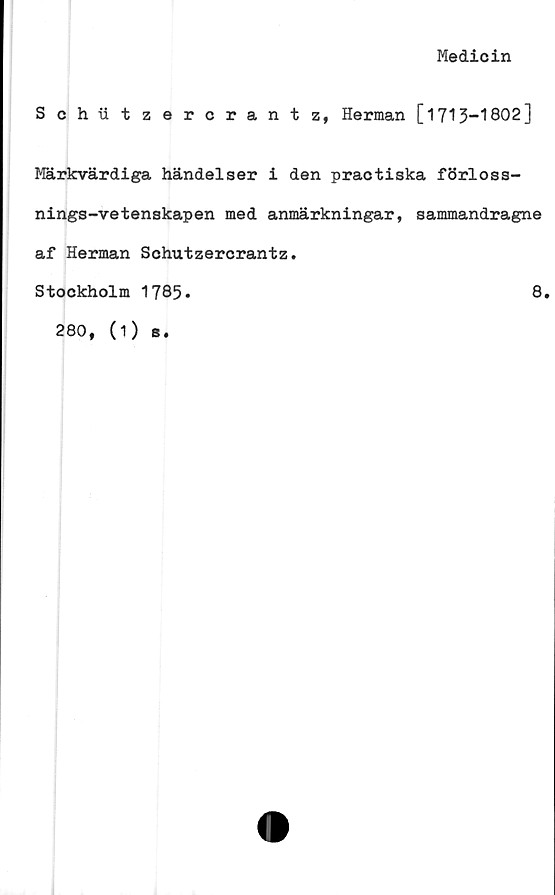  ﻿Medicin
Schätzercrantz, Herman [1713-1802]
Märkvärdiga händelser i den practiska förloss-
nings-vetenskapen med anmärkningar, sammandragne
af Herman Schutzercrantz.
Stockholm 1785.	8.
280, (i) s.