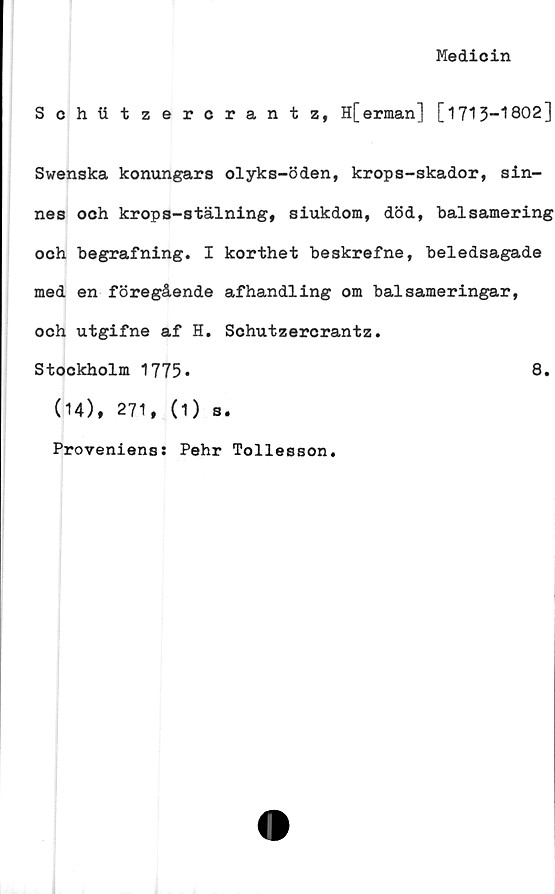  ﻿Medicin
Schtitzercrantz, H[erman] [1713-1802]
Swenska konungars dyks-öden, krops-skador, sin-
nes och krops-stälning, siukdom, död, balsamering
och begrafning. I korthet beskrefne, beledsagade
med en föregående afhandling om balsameringar,
och utgifne af H. Schutzercrantz.
Stockholm 1775»	8.
(14), 271, (1) s.
Proveniens: Pehr Tollesson.